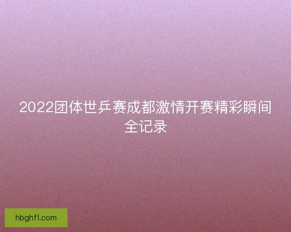 2022团体世乒赛成都激情开赛精彩瞬间全记录