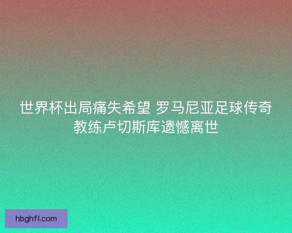 世界杯出局痛失希望 罗马尼亚足球传奇教练卢切斯库遗憾离世