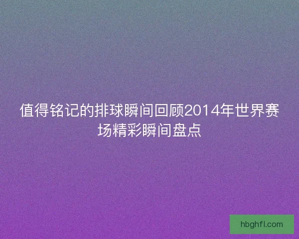 值得铭记的排球瞬间回顾2014年世界赛场精彩瞬间盘点 值得铭记的排球瞬间回顾2014年世界赛场精彩瞬间盘点