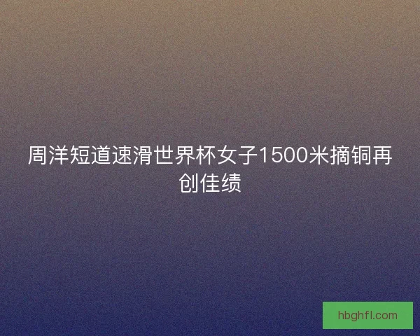 周洋短道速滑世界杯女子1500米摘铜再创佳绩