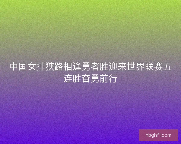 中国女排狭路相逢勇者胜迎来世界联赛五连胜奋勇前行