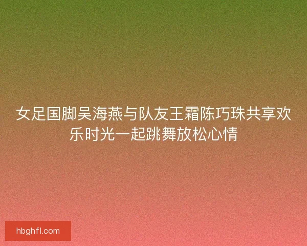 女足国脚吴海燕与队友王霜陈巧珠共享欢乐时光一起跳舞放松心情