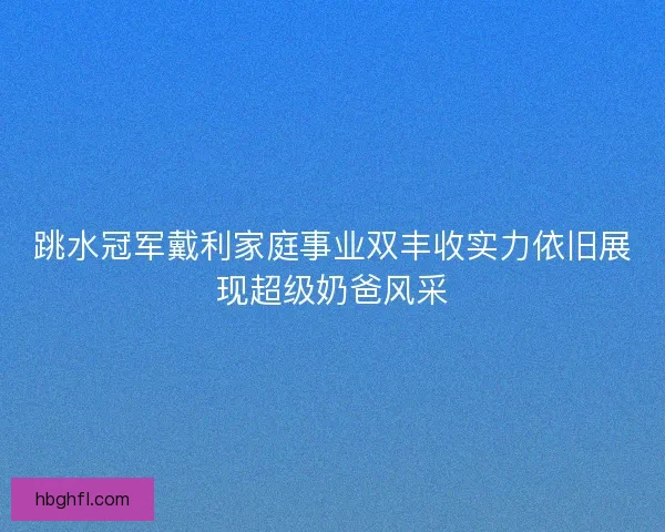 跳水冠军戴利家庭事业双丰收实力依旧展现超级奶爸风采