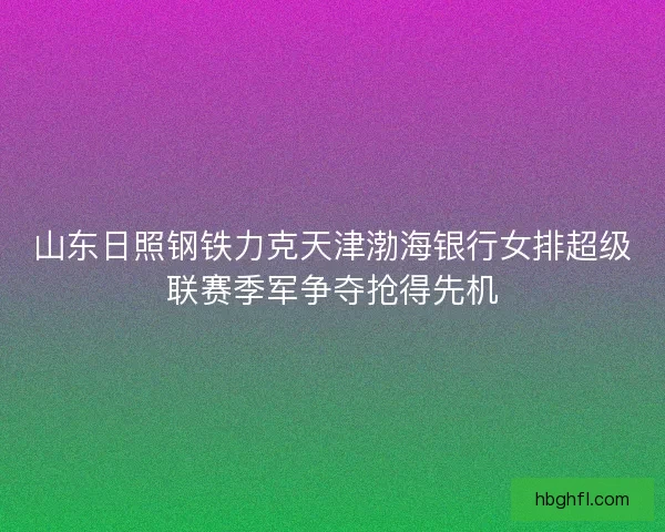 山东日照钢铁力克天津渤海银行女排超级联赛季军争夺抢得先机 山东日照钢铁力克天津渤海银行女排超级联赛季军争夺抢得先机