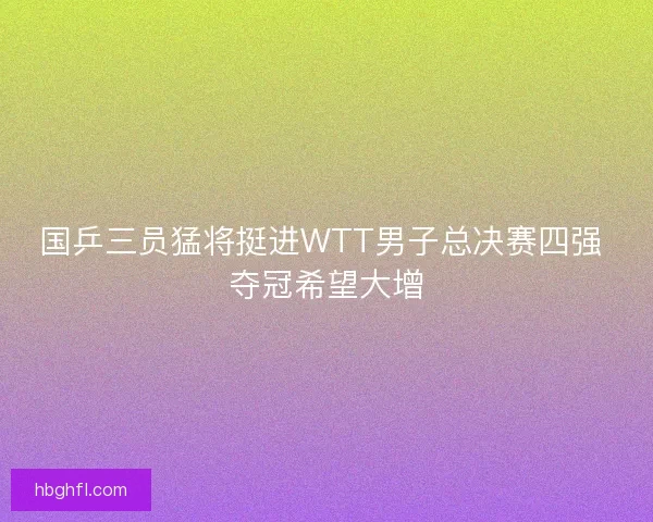 国乒三员猛将挺进WTT男子总决赛四强 夺冠希望大增