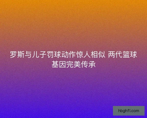 罗斯与儿子罚球动作惊人相似 两代篮球基因完美传承 罗斯与儿子罚球动作惊人相似 两代篮球基因完美传承
