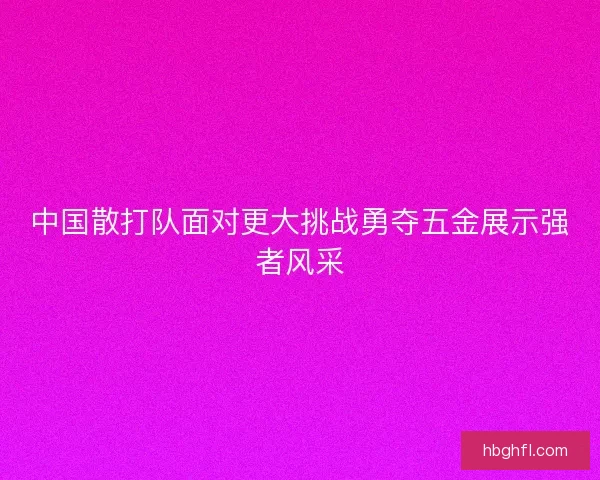 中国散打队面对更大挑战勇夺五金展示强者风采 中国散打队面对更大挑战勇夺五金展示强者风采
