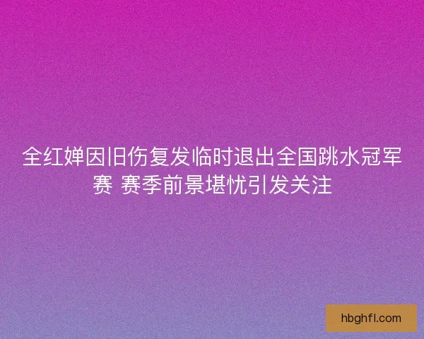 全红婵因旧伤复发临时退出全国跳水冠军赛 赛季前景堪忧引发关注 全红婵因旧伤复发临时退出全国跳水冠军赛 赛季前景堪忧引发关注
