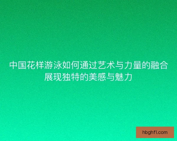 中国花样游泳如何通过艺术与力量的融合展现独特的美感与魅力 中国花样游泳如何通过艺术与力量的融合展现独特的美感与魅力