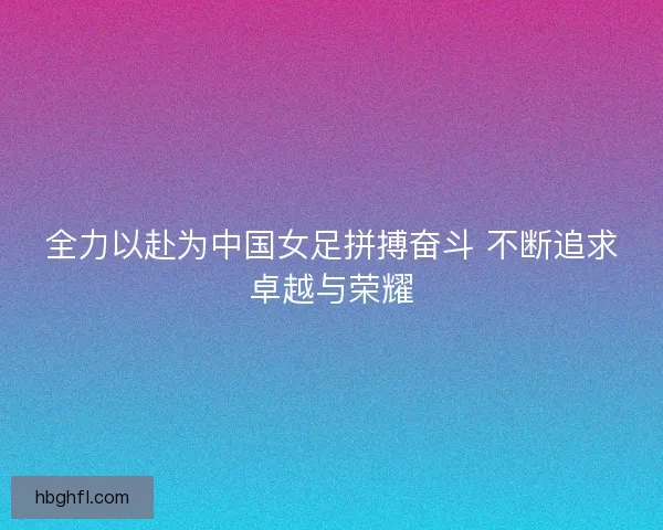 全力以赴为中国女足拼搏奋斗 不断追求卓越与荣耀